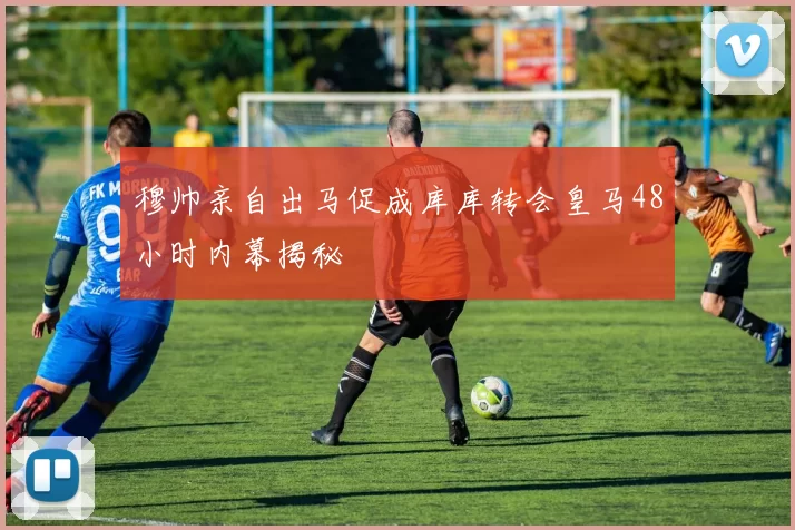 穆帅亲自出马促成库库转会皇马48小时内幕揭秘