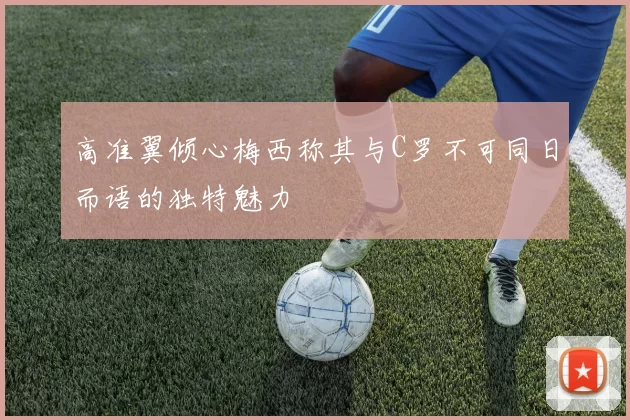 高准翼倾心梅西称其与C罗不可同日而语的独特魅力