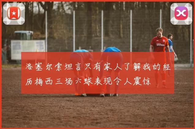 洛塞尔索坦言只有家人了解我的经历梅西三场六球表现令人震惊